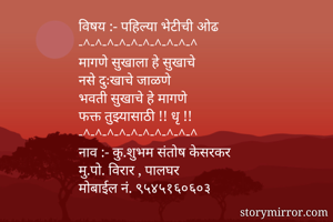 
विषय :- पहिल्या भेटीची ओढ 
-^-^-^-^-^-^-^-^-^-^
मागणे सुखाला हे सुखाचे
नसे दुःखाचे जाळणे
भवती सुखाचे हे मागणे
फक्त तुझ्यासाठी !! धृ !!
-^-^-^-^-^-^-^-^-^-^
नाव :- कु.शुभम संतोष केसरकर
मु.पो. विरार , पालघर
मोबाईल नं. ९५४५१६०६०३
