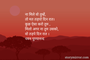 ना मिले वो तुम्हें,
तो मत तड़पो दिन रात।
कुछ ऐसा करो तुम ,
मिलो अगर ना तुम उसको,
वो तड़पे दिन रात ।
पवन पुण्यानन्द


