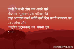 



पृथ्वी के सभी लोग जब अपने सारे
भेदभाव  भुलाकर एक परिवार की
तरह आचरण करने लगेंगे,उसी दिन सच्ची मानवता का उदय होगा और
'वसुधैव कुटुम्बकम्' का  सपना पूरा
होगा।