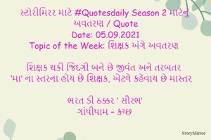 સ્ટોરીમિરર માટે #Quotesdaily Season 2 માટેનું અવતરણ / Quote
Date: 05.09.2021
Topic of the Week: શિક્ષક અંગે અવતરણ

શિક્ષક થકી જિંદગી બને છે જીવંત અને તરબતર
‘મા’ ના સ્તરના હોય છે શિક્ષક, એટલે કહેવાય છે માસ્તર

ભરત ડી ઠક્કર ‘ સૌરભ’
ગાંધીધામ – કચ્છ
