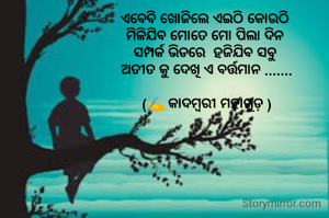 ଏବେବି ଖୋଜିଲେ ଏଇଠି କୋଉଠି 
ମିଳିଯିବ ମୋତେ ମୋ ପିଲା ଦିନ 
ସମ୍ପର୍କ ଭିଡରେ  ହଜିଯିବ ସବୁ 
ଅତୀତ କୁ ଦେଖି ଏ ବର୍ତ୍ତମାନ .......

(✍️ କାଦମ୍ବରୀ ମହାଖୁଡ଼ )