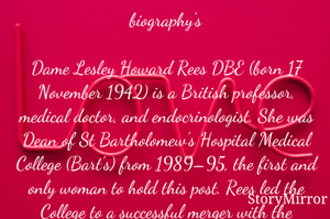 biography's

Dame Lesley Howard Rees DBE (born 17 November 1942) is a British professor, medical doctor, and endocrinologist. She was Dean of St Bartholomew's Hospital Medical College (Bart’s) from 1989–95, the first and only woman to hold this post. Rees led the College to a successful merger with the London Hospital Medical College as part of Queen Mary University of London in 1995. She is cur