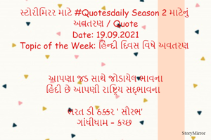 સ્ટોરીમિરર માટે #Quotesdaily Season 2 માટેનું અવતરણ / Quote
Date: 19.09.2021
Topic of the Week: હિંન્દી દિવસ વિષે અવતરણ


આપણા જડ સાથે જોડાયેલ ભાવના
હિંદી છે આપણી રાષ્ટ્રિય સદ્ભાવના

ભરત ડી ઠક્કર ‘ સૌરભ’
ગાંધીધામ – કચ્છ
