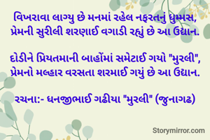 વિખરાવા લાગ્યુ છે મનમાં રહેલ નફરતનું ધુમ્મસ,
પ્રેમની સુરીલી શરણાઈ વગાડી રહ્યું છે આ ઉદ્યાન.
​
​દોડીને પ્રિયતમાની બાહોંમાં સમેટાઈ ગયો "મુરલી",
પ્રેમનો મલ્હાર વરસતા શરમાઈ ગયું છે આ ઉદ્યાન.

રચના:- ધનજીભાઈ ગઢીયા "મુરલી" (જુનાગઢ)