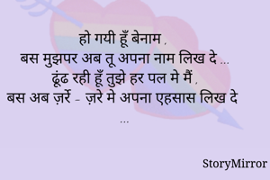 
हो गयी हूँ बेनाम , 
बस मुझपर अब तू अपना नाम लिख दे ...
ढूंढ रही हूँ तुझे हर पल मे मैं ,
बस अब ज़र्रे - ज़रे मे अपना एहसास लिख दे ...





              





              




              