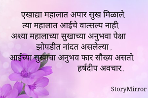  एखाद्या महालात अपार सुख मिळाले,
 त्या महालात आईचे वात्सल्य नाही, 
अश्या महालाच्या सुखाच्या अनुभवा पेक्षा
 झोपडीत नांदत असलेल्या ,
आईच्या सुखाचा अनुभव फार सौख्य असतो.
                           हर्षदीप अवचार..
