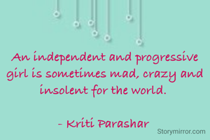 An independent and progressive girl is sometimes mad, crazy and insolent for the world. 

- Kriti Parashar 