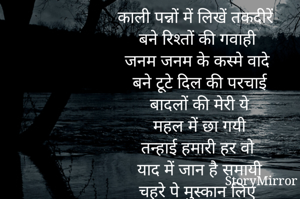 काली पन्नों में लिखें तकदीरें
बने रिश्तों की गवाही
जनम जनम के कस्मे वादे
बने टूटे दिल की परचाई
बादलों की मेरी ये
महल में छा गयी
तन्हाई हमारी हर वो
याद में जान है समायी
चहरे पे मुस्कान लिए
पीछे आँसू है छिपाई.....