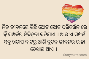 ନିଜ ଜୀବନରେ କିଛି ଛୋଟ ଛୋଟ ପରିବର୍ତ୍ତନ ରେ ହିଁ ସମ୍ପର୍କର ନିବିଡ଼ତା ବଢିଯାଏ । ଆଉ ଏ ସମ୍ପର୍କ ସବୁ ଖରାପ ବାଟରୁ ଆଣି ନୂତନ ଜୀବନର ରାହା ଦେଖାଇ ଥାଏ । 