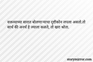 वक्तव्याच्या सारात बोलणाऱ्याचा दृष्टीकोन लपला असतो.तो सार्थ की अनर्थ हे ज्याला कळते, तो खरा श्रोता.