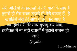 मेरी अंखियों के झरोखों में तेरी यादों के साए हैं ,तुझसे ही मेरा राब्ता तुझसे ही मेरी वफाएं हैं , है ख्वाहिशें मेरी तेरे साथ गुप्तगू कर आए, है ख्वाहिशें मेरी तेरे साथ गुप्तगू कर आए, हकीकत में ना सही ख्वाबों में तुझसे रूबरू हो जाए 
Gayatri 