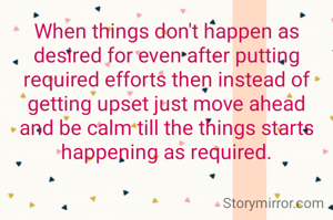 When things don't happen as desired for even after putting required efforts then instead of getting upset just move ahead and be calm till the things starts happening as required.