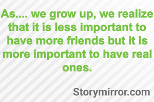 As.... we grow up, we realize that it is less important to have more friends but it is  more important to have real ones.