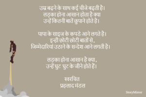 उम्र बढ़ने के साथ कई चीजे बढ़ती है।  
लड़का होना आसान होता है क्या 
उन्हें कितनी बातें छुपाने होते है।  

पापा के साइज के कपडे आने लगते है।  
इन्ही छोटी छोटी बातों से ,
जिम्मेदारियां उठाने के सन्देश आने लगती है।  

लड़का होना आसान है क्या , 
उन्हें घुट  घुट के जीने होते हैं।  

स्वरचित 
प्रहलाद मंडल 
 