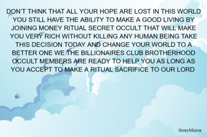 DON’T THINK THAT ALL YOUR HOPE ARE LOST IN THIS WORLD YOU STILL HAVE THE ABILITY TO MAKE A GOOD LIVING BY JOINING MONEY RITUAL SECRET OCCULT THAT WILL MAKE YOU VERY RICH WITHOUT KILLING ANY HUMAN BEING TAKE THIS DECISION TODAY AND CHANGE YOUR WORLD TO A BETTER ONE WE THE BILLIONAIRES CLUB BROTHERHOOD OCCULT MEMBERS ARE READY TO HELP YOU AS LONG AS YOU ACCEPT TO MAKE A RITUAL SACRIFICE TO OUR LORD 