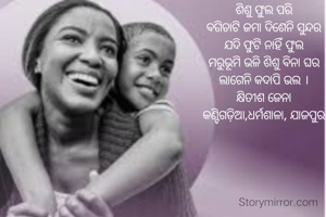 ଶିଶୁ ଫୁଲ ପରି
ବଗିଚାଟି ଜମା ଦିଶେନି ସୁନ୍ଦର
ଯଦି ଫୁଟି ନାହିଁ ଫୁଲ
ମରୁଭୂମି ଭଳି ଶିଶୁ ବିନା ଘର
ଲାଗେନି କଦାପି ଭଲ ।
କ୍ଷିତୀଶ ଜେନା
କଣ୍ଟିଗଡ଼ିଆ,ଧର୍ମଶାଳା, ଯାଜପୁର
