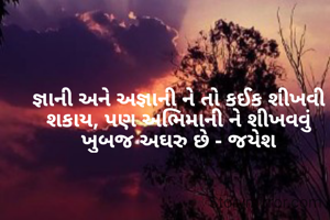 જ્ઞાની અને અજ્ઞાની ને તો કઈક શીખવી શકાય, પણ અભિમાની ને શીખવવું ખુબજ અઘરુ છે - જયેશ
