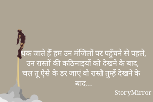 थक जाते हैं हम उन मंजिलों पर पहुँचने से पहले,
उन रास्तों की कठिनाइयों को देखने के बाद,
चल तू ऐसे के डर जाएं वो रास्ते तुम्हें देखने के बाद... 