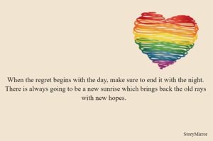 When the regret begins with the day, make sure to end it with the night. There is always going to be a new sunrise which brings back the old rays with new hopes.  