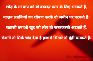 छोड़ के मां बाप को वो दरबदर प्यार के लिए भटकते हैं,

नादान लड़कियों का शोषण करके वो जमीन पर पटकते हैं!

साहसी बनाओ खुद को लोग तो जबरजस्ती अटकते हैं,

रोशनी तो सिर्फ चांद देता है हजारों सितारे तो यूंही चमकते हैं।