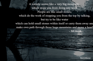 A society seems like a very big mountain, 
 which stops you from doing any work.
People are like small stones,
 which do the work of stopping you from the top by talking, 
but try to be like water
 which can hold small stones within itself or carry them away and,
 make own path through those huge mountains and move a head!
                                                       - MGhosh