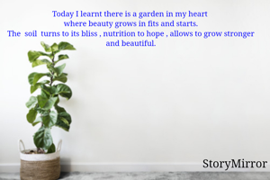 Today I learnt there is a garden in my heart 
where beauty grows in fits and starts.
The  soil  turns to its bliss , nutrition to hope , allows to grow stronger and beautiful.