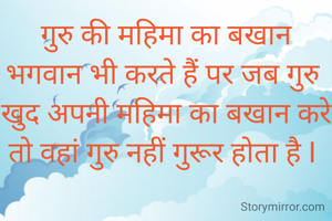 गुरु की महिमा का बखान भगवान भी करते हैं पर जब गुरु खुद अपनी महिमा का बखान करे तो वहां गुरु नहीं गुरूर होता है I 