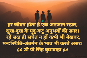 हर जीवन होता है एक अनजान सफ़र,
सुख-दुख के मृदु-कटु अनुभवों की डगर।
 रहें सदा ही सचेत न हों कभी भी बेखबर,
मन:स्थिति-अंतर्मन के भाव भी करते असर।
@ डी पी सिंह कुशवाहा @