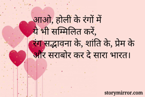 आओ, होली के रंगों में 
ये भी सम्मिलित करें,  
रंग सद्भावना के, शांति के, प्रेम के 
और सराबोर कर दे सारा भारत।