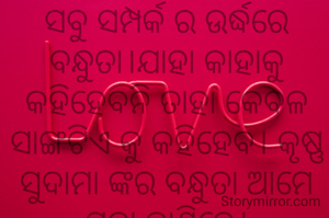 ସବୁ ସମ୍ପର୍କ ର ଉର୍ଦ୍ଧରେ ବନ୍ଧୁତା।ଯାହା କାହାକୁ କହିହେବନି ତାହା କେବଳ ସାଙ୍ଗଟିଏ କୁ କହିହେବ। କୃଷ୍ଣ ସୁଦାମା ଙ୍କର ବନ୍ଧୁତା ଆମେ ପରା ଜାଣିଚେ।
ଅମିତା ଦାଶ ❤️