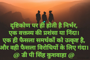 दृष्टिकोण पर ही होती है निर्भर,
एक वक्तव्य की प्रशंसा या निंदा।
एक ही फैसला समर्थकों को उत्कृष्ट है,
और वही फैसला विरोधियों के लिए गंदा।
@ डी पी सिंह कुशवाहा @