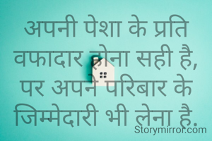 अपनी पेशा के प्रति वफादार होना सही है,
पर अपने परिबार के जिम्मेदारी भी लेना है.