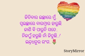 ଜିତିବାର ଇଚ୍ଛାରେ ମୁଁ..
ସ୍ବଇଚ୍ଛାରେ ବାରମ୍ବାର ହାରୁଛି,
ଜାଣି ଵି ପାରୁନି ସତେ..
ନିଜଠୁଁ,ହରୁଛି ନାଁ ଜିତୁଛି..!
ଇନ୍ଦ୍ରଧନୁର ରଂଗ..🌷