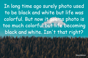 In long time ago surely photo used to black and white but life was colorful. But now it seems photo is too much colorful but life becoming black and white. Isn't that right?