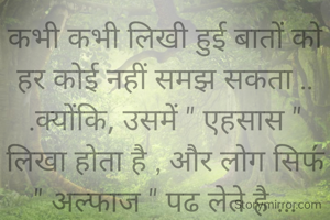 कभी कभी लिखी हुई बातों को हर कोई नहीं समझ सकता ..
.क्योंकि, उसमें " एहसास " लिखा होता है , और लोग सिफ॔ " अल्फाज " पढ लेते है ...
