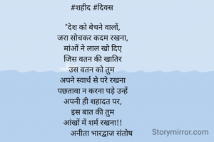 #शहीद #दिवस 

"देश को बेचने वालों,
जरा सोचकर कदम रखना,
मांओं ने लाल खो दिए
जिस वतन की खातिर
उस वतन को तुम 
अपने स्वार्थ से परे रखना
पछतावा न करना पड़े उन्हें
अपनी ही शहादत पर,
इस बात की तुम
आंखों में शर्म रखना!!
         अनीता भारद्वाज संतोष
