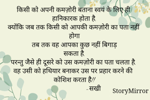 किसी को अपनी कमज़ोरी बताना स्वयं के लिए ही हानिकारक होता है,
क्योंकि जब तक किसी को आपकी कमज़ोरी का पता नहीं होगा
तब तक वह आपका कुछ नहीं बिगाड़
सकता है,
परन्तु जैसे ही दूसरे को उस कमज़ोरी का पता चलता है,
वह उसी को हथियार बनाकर उस पर प्रहार करने की कोशिश करता है!!
                      -सखी