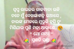 ସ୍ବପ୍ନ ରାଇଜର ରାଜମାତା ଭଳି
ତତେ ମୁଁ ଦେଖଇ ଚନ୍ଦ୍ର ଉଆସେ ,
ତାରଙ୍କ ମେଳରେ ମୁରୁକି ହସି ତୁ'
ମିଶିଯାଉ ପୁଣି ମହା ଆକାଶେ..😢
        " ମୋ ମାଆ "
      💐  ପ୍ରଣତି ପଣ୍ଡା 💐