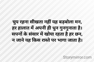 चुप रहना सीखता नहीं यह बड़बोला मन,
हर हालात में अपनी ही धुन गुनगुनाता है।
सपनों के संसार में खोया रहता है हर छन,
न जाने यह किस रास्ते पर भागा जाता है।