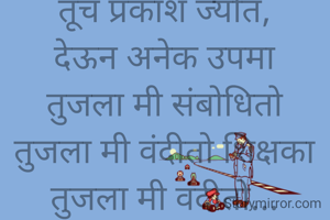 
तूच माझा आदर्श
तूच माझे दैवत,
तूच उध्दार कर्ता
तूच प्रकाश ज्योत,
देऊन अनेक उपमा
तुजला मी संबोधितो
तुजला मी वंदीतो शिक्षका
तुजला मी वंदीतो...