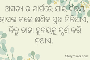 ଅସତ୍ୟ ର ମାର୍ଗରେ ଯାଇ ବିଜୟ ହାସଲ କଲେ କ୍ଷଣିକ ସୁଖ ମିଳିଥାଏ, 
କିନ୍ତୁ ତାହା ହୃଦୟକୁ ସ୍ପର୍ଶ କରି ନଥାଏ. 