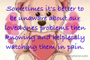 Sometimes it's better to be unaware about our loved ones problems then knowing and helplessly watching them in pain.