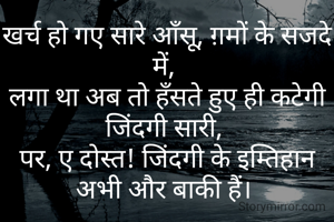 खर्च हो गए सारे आँसू, ग़मों के सजदे में, 
लगा था अब तो हँसते हुए ही कटेगी जिंदगी सारी, 
पर, ए दोस्त! जिंदगी के इम्तिहान अभी और बाकी हैं। 