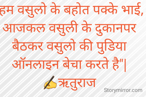"हम वसुलो के बहोत पक्के भाई, आजकल वसुली के दुकानपर बैठकर वसुलो की पुडिया ऑनलाइन बेचा करते है"|
✍ऋतुराज