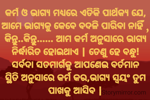 କର୍ମ ଓ ଭାଗ୍ୟ ମଧ୍ୟରେ ଏତିକି ପାର୍ଥକ୍ୟ ଯେ, ଆମେ ଭାଗ୍ୟକୁ କେବେ ବଦଳି ପାରିବା ନାହିଁ , କିନ୍ତୁ..କିନ୍ତୁ...... ଆମ କର୍ମ ଅନୁସାରେ ଭାଗ୍ୟ ନିର୍ଦ୍ଧାରିତ ହୋଇଥାଏ | ତେଣୁ ହେ ବନ୍ଧୁ! ସର୍ବଦା ସତମାର୍ଗକୁ ଆପଣେଇ ବର୍ତମାନ ସ୍ଥିତି ଅନୁସାରେ କର୍ମ କର,ଭାଗ୍ୟ ସ୍ୱୟଂ ତୁମ ପାଖକୁ ଆସିବ |