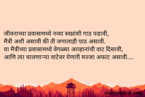 

जीवनाच्या प्रवासामध्ये नव्या स्वप्नांशी गाठ पडावी, 
मैत्री अशी असावी की ती जगालाही पाठ असावी. 
या मैत्रीच्या प्रवासामध्ये वेगळ्या आव्हानांची वाट दिसावी, 
आणि त्या चालणार्‍या वाटेवर येणारी मज्जा अफाट असावी.... 