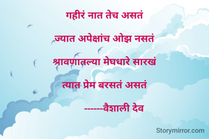 गहीरं नात तेच असतं

ज्यात अपेक्षांच ओझ नसतं

श्रावणातल्या मेघधारे सारखं

त्यात प्रेम बरसतं असतं

       ------वैशाली देव

