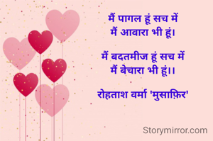 मैं पागल हूं सच में
मैं आवारा भी हूं।

मैं बदतमीज हूं सच में
मैं बेचारा भी हूं।।

रोहताश वर्मा 'मुसाफ़िर'