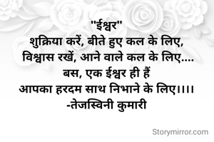 "ईश्वर"
शुक्रिया करें, बीते हुए कल के लिए,
 विश्वास रखें, आने वाले कल के लिए....
बस, एक ईश्वर ही हैं
आपका हरदम साथ निभाने के लिए।।।।
-तेजस्विनी कुमारी

