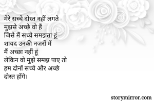 मेरे सच्चे दोस्त नहीं लगते
मुझसे अच्छे वो हैं
जिसे मैं सच्चे समझता हूं
शायद उनकी नजरों में 
मैं अच्छा नहीं हूं 
लेकिन वो मुझे समझ पाए तो
हम दोनों सच्चे और अच्छे 
दोस्त होंगे।